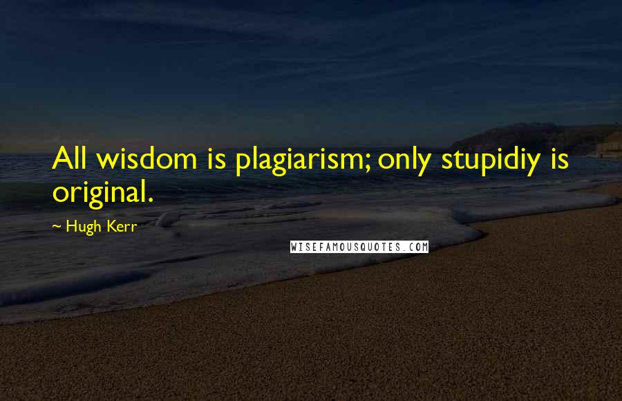 Hugh Kerr Quotes: All wisdom is plagiarism; only stupidiy is original.