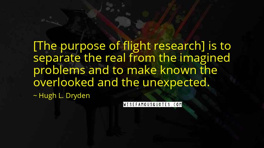 Hugh L. Dryden Quotes: [The purpose of flight research] is to separate the real from the imagined problems and to make known the overlooked and the unexpected.