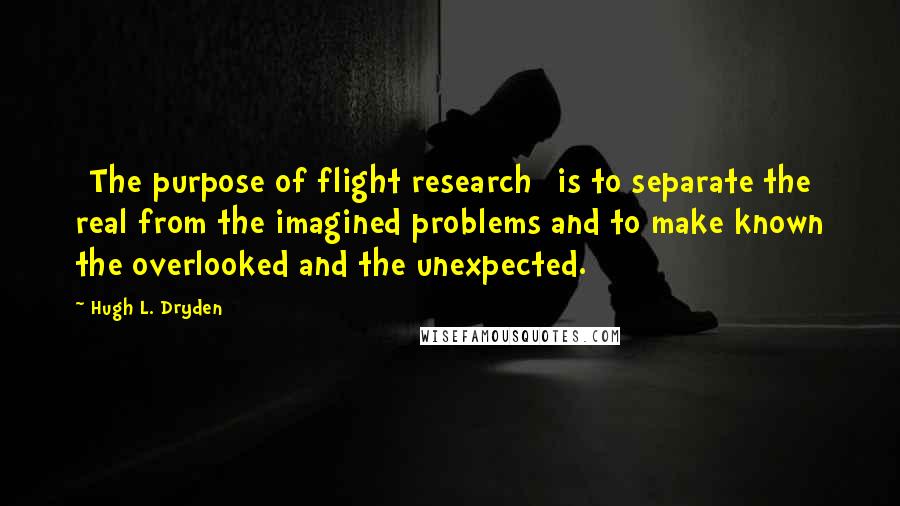 Hugh L. Dryden Quotes: [The purpose of flight research] is to separate the real from the imagined problems and to make known the overlooked and the unexpected.