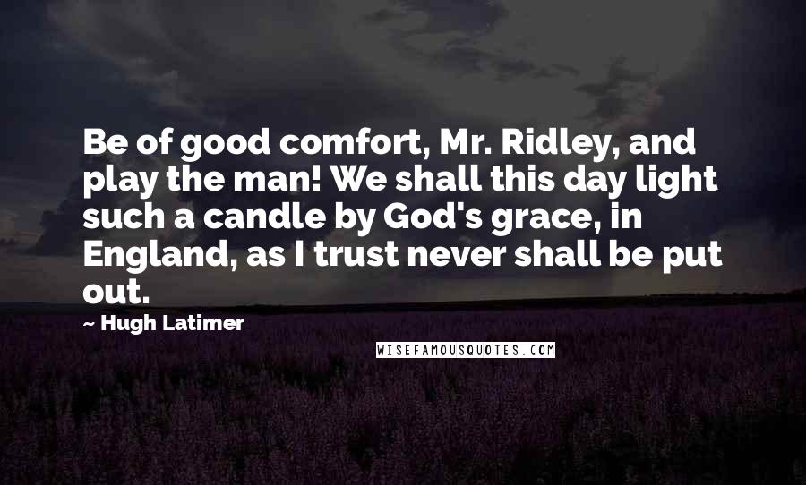 Hugh Latimer Quotes: Be of good comfort, Mr. Ridley, and play the man! We shall this day light such a candle by God's grace, in England, as I trust never shall be put out.