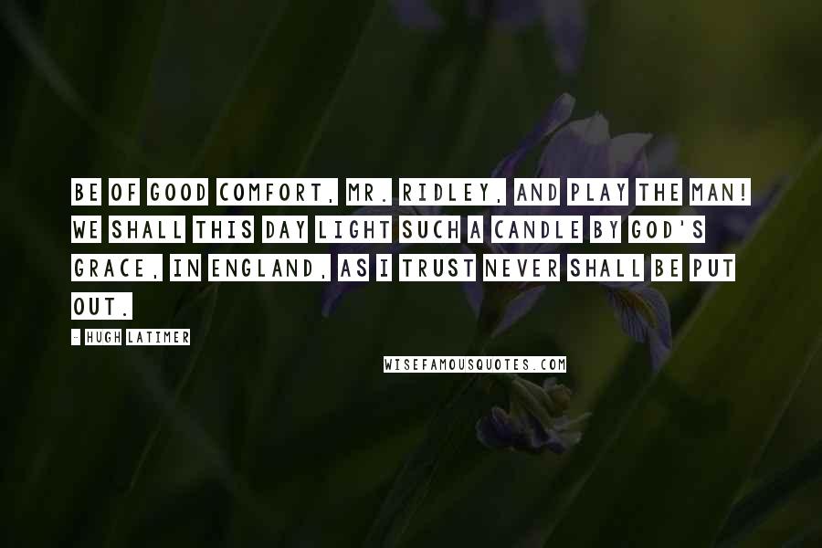 Hugh Latimer Quotes: Be of good comfort, Mr. Ridley, and play the man! We shall this day light such a candle by God's grace, in England, as I trust never shall be put out.