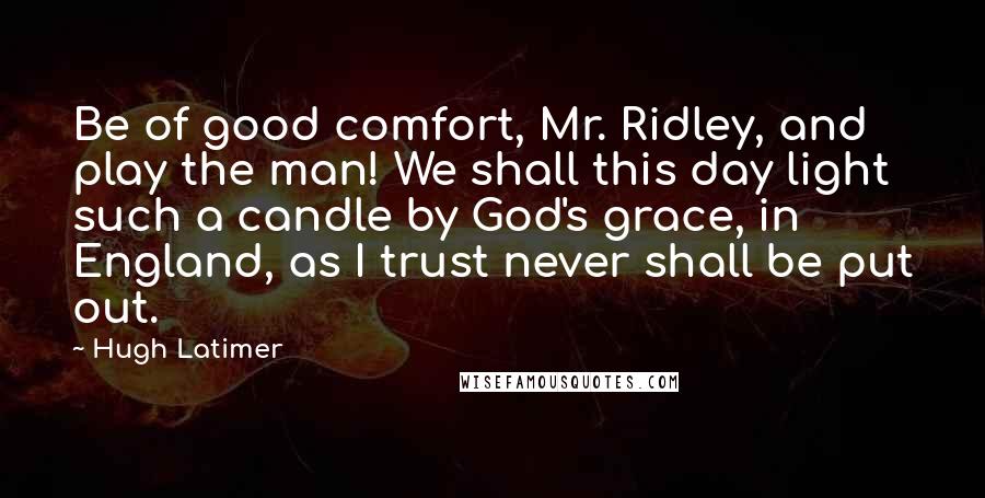 Hugh Latimer Quotes: Be of good comfort, Mr. Ridley, and play the man! We shall this day light such a candle by God's grace, in England, as I trust never shall be put out.