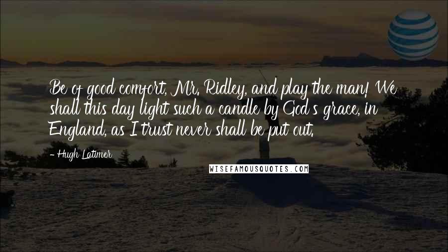 Hugh Latimer Quotes: Be of good comfort, Mr. Ridley, and play the man! We shall this day light such a candle by God's grace, in England, as I trust never shall be put out.