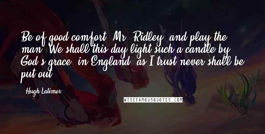 Hugh Latimer Quotes: Be of good comfort, Mr. Ridley, and play the man! We shall this day light such a candle by God's grace, in England, as I trust never shall be put out.