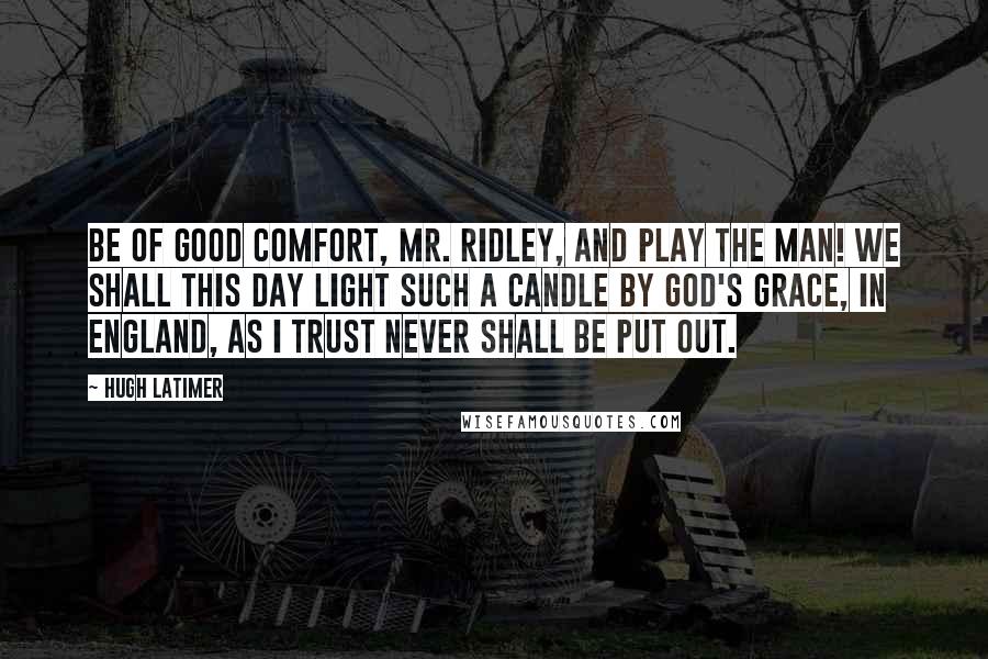 Hugh Latimer Quotes: Be of good comfort, Mr. Ridley, and play the man! We shall this day light such a candle by God's grace, in England, as I trust never shall be put out.