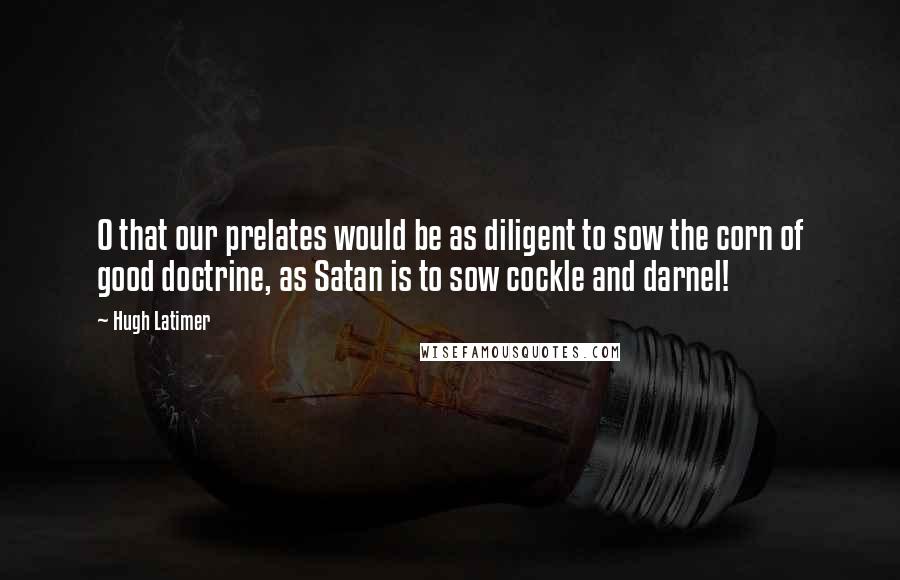 Hugh Latimer Quotes: O that our prelates would be as diligent to sow the corn of good doctrine, as Satan is to sow cockle and darnel!