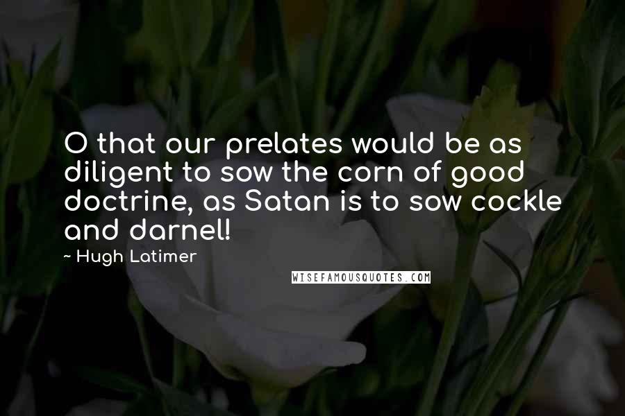 Hugh Latimer Quotes: O that our prelates would be as diligent to sow the corn of good doctrine, as Satan is to sow cockle and darnel!