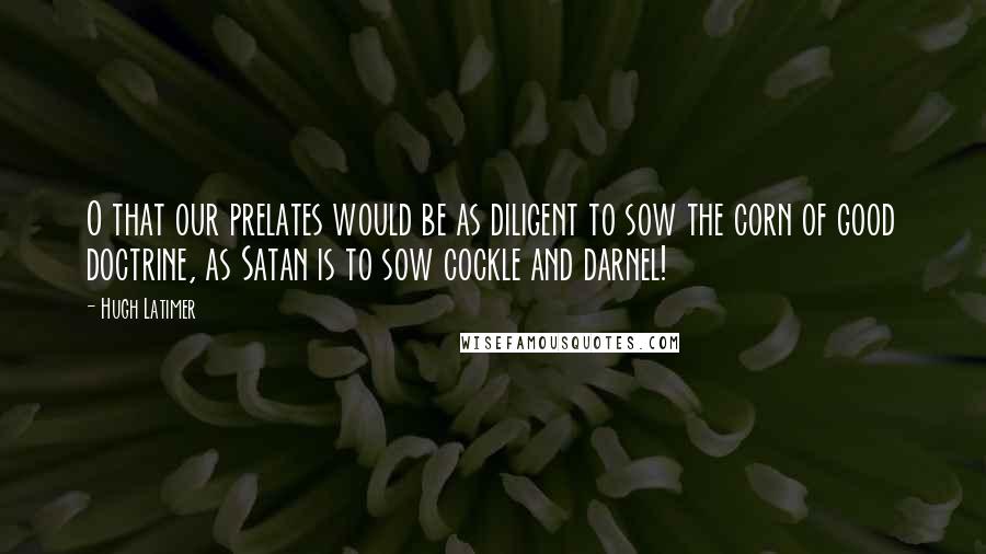 Hugh Latimer Quotes: O that our prelates would be as diligent to sow the corn of good doctrine, as Satan is to sow cockle and darnel!