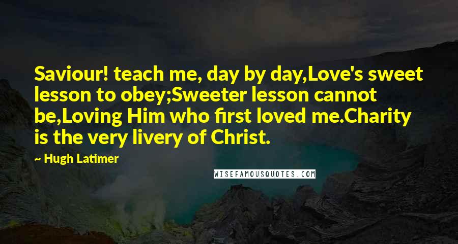 Hugh Latimer Quotes: Saviour! teach me, day by day,Love's sweet lesson to obey;Sweeter lesson cannot be,Loving Him who first loved me.Charity is the very livery of Christ.