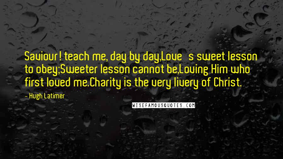 Hugh Latimer Quotes: Saviour! teach me, day by day,Love's sweet lesson to obey;Sweeter lesson cannot be,Loving Him who first loved me.Charity is the very livery of Christ.