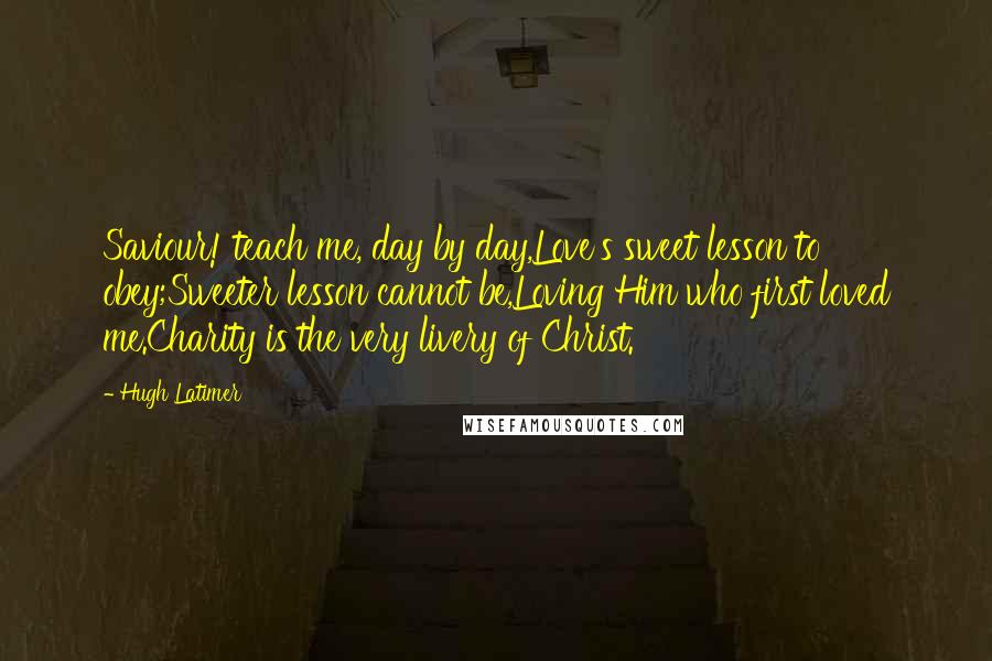 Hugh Latimer Quotes: Saviour! teach me, day by day,Love's sweet lesson to obey;Sweeter lesson cannot be,Loving Him who first loved me.Charity is the very livery of Christ.