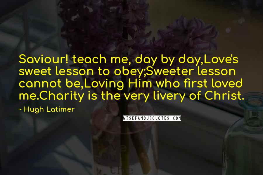 Hugh Latimer Quotes: Saviour! teach me, day by day,Love's sweet lesson to obey;Sweeter lesson cannot be,Loving Him who first loved me.Charity is the very livery of Christ.