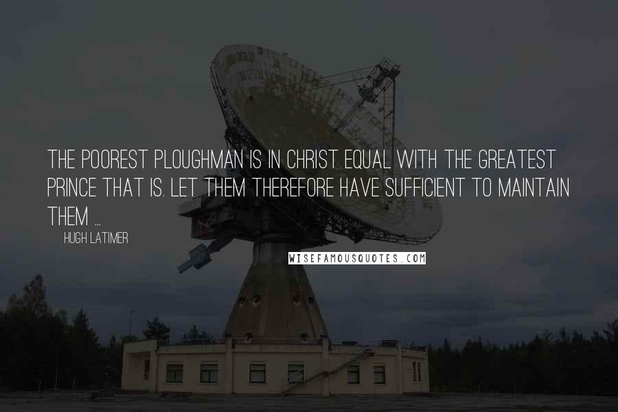 Hugh Latimer Quotes: The poorest ploughman is in Christ equal with the greatest prince that is. Let them therefore have sufficient to maintain them ...