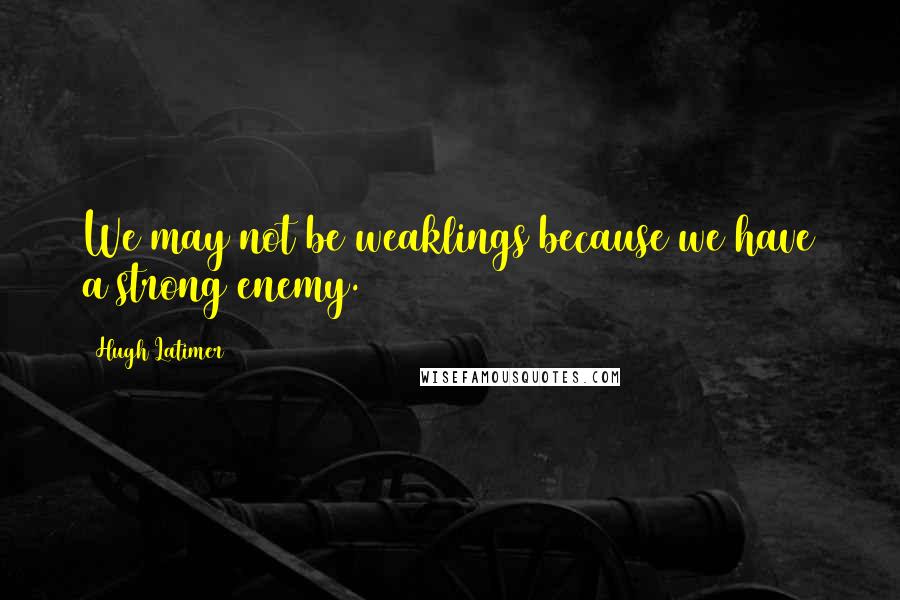 Hugh Latimer Quotes: We may not be weaklings because we have a strong enemy.