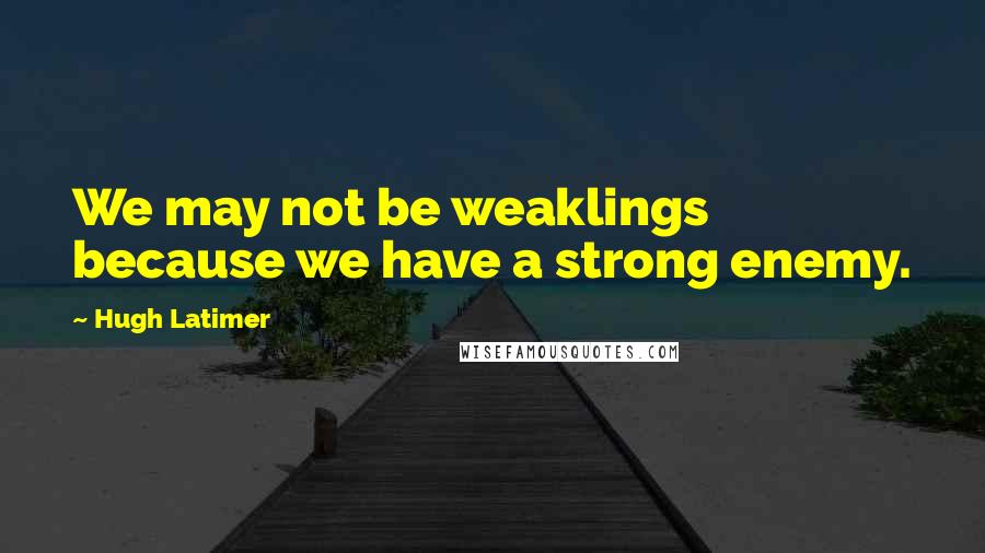 Hugh Latimer Quotes: We may not be weaklings because we have a strong enemy.