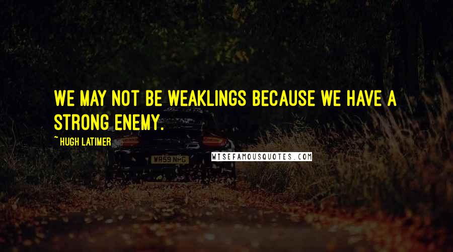 Hugh Latimer Quotes: We may not be weaklings because we have a strong enemy.