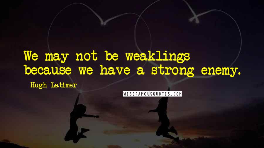 Hugh Latimer Quotes: We may not be weaklings because we have a strong enemy.