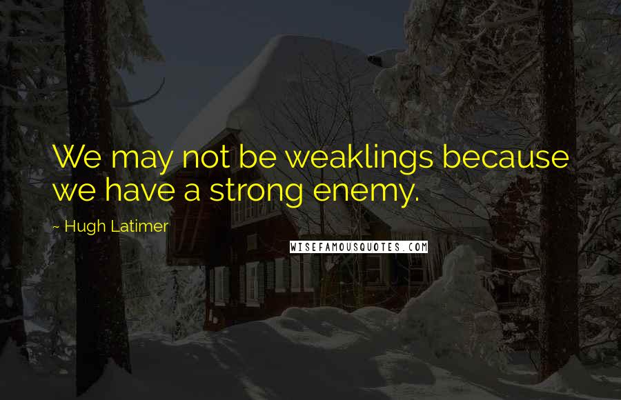 Hugh Latimer Quotes: We may not be weaklings because we have a strong enemy.