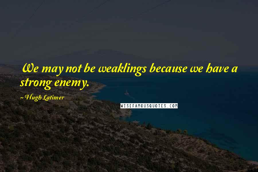 Hugh Latimer Quotes: We may not be weaklings because we have a strong enemy.