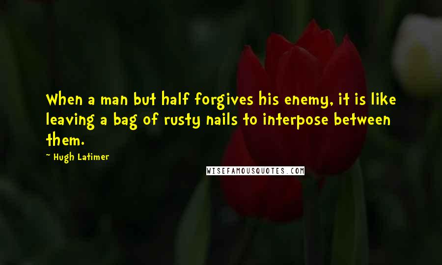 Hugh Latimer Quotes: When a man but half forgives his enemy, it is like leaving a bag of rusty nails to interpose between them.