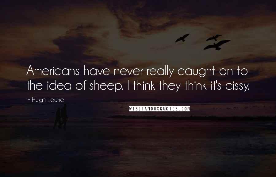 Hugh Laurie Quotes: Americans have never really caught on to the idea of sheep. I think they think it's cissy.