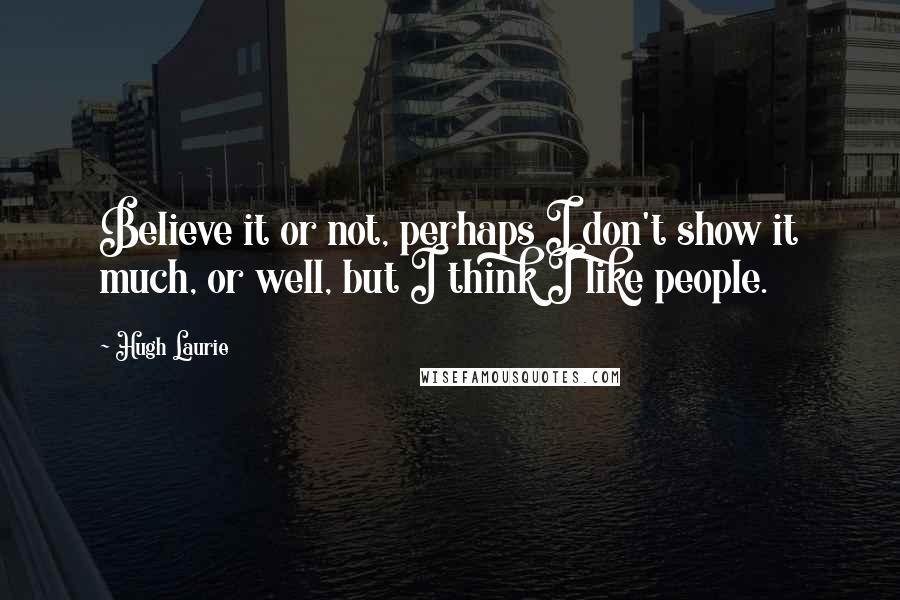 Hugh Laurie Quotes: Believe it or not, perhaps I don't show it much, or well, but I think I like people.