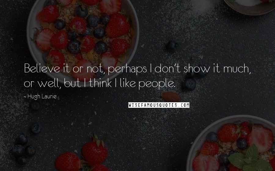 Hugh Laurie Quotes: Believe it or not, perhaps I don't show it much, or well, but I think I like people.