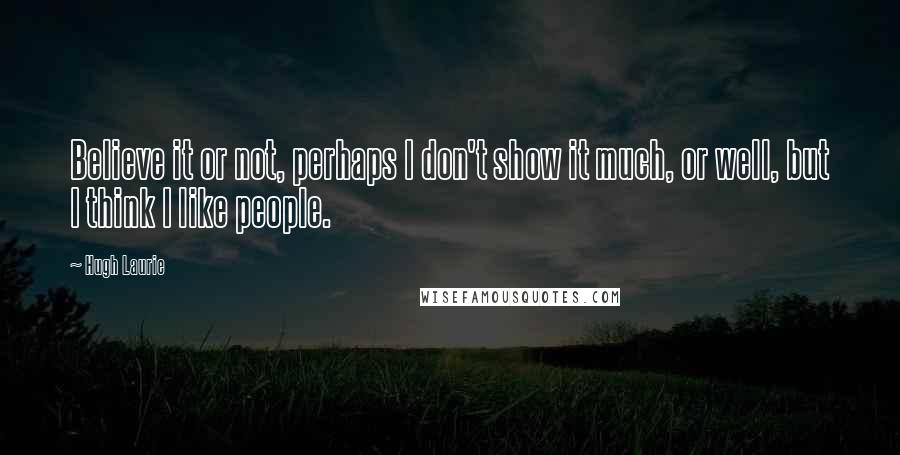 Hugh Laurie Quotes: Believe it or not, perhaps I don't show it much, or well, but I think I like people.