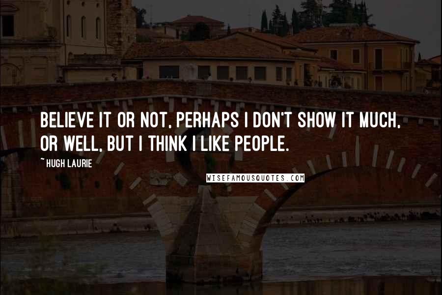 Hugh Laurie Quotes: Believe it or not, perhaps I don't show it much, or well, but I think I like people.