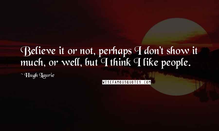 Hugh Laurie Quotes: Believe it or not, perhaps I don't show it much, or well, but I think I like people.