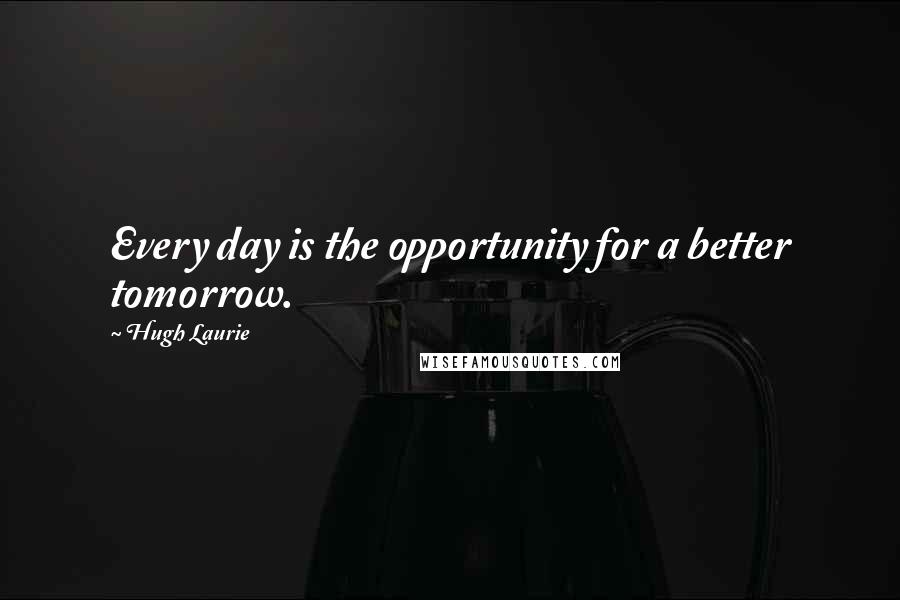 Hugh Laurie Quotes: Every day is the opportunity for a better tomorrow.