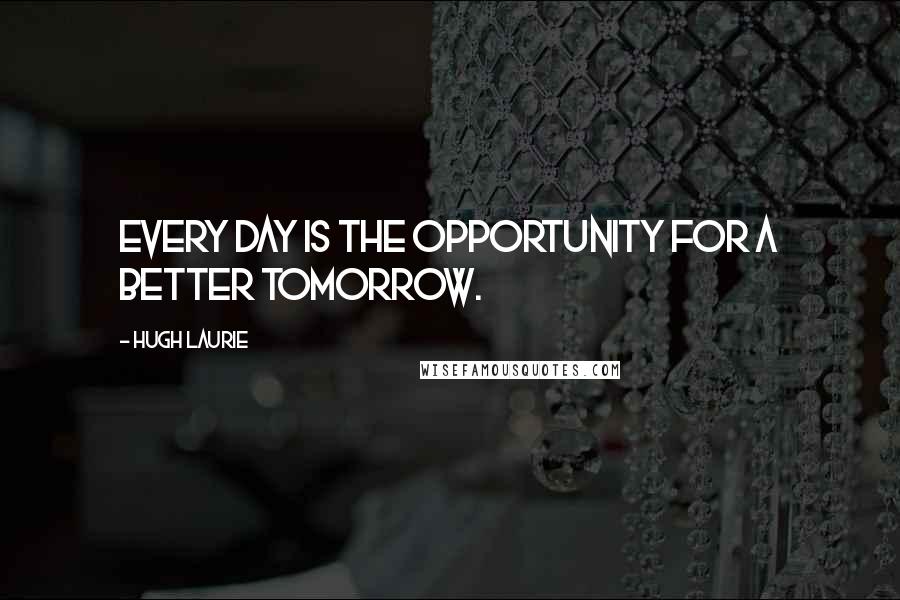 Hugh Laurie Quotes: Every day is the opportunity for a better tomorrow.