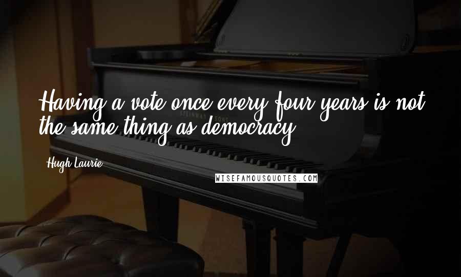 Hugh Laurie Quotes: Having a vote once every four years is not the same thing as democracy.