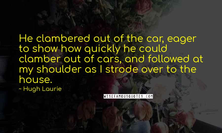 Hugh Laurie Quotes: He clambered out of the car, eager to show how quickly he could clamber out of cars, and followed at my shoulder as I strode over to the house.