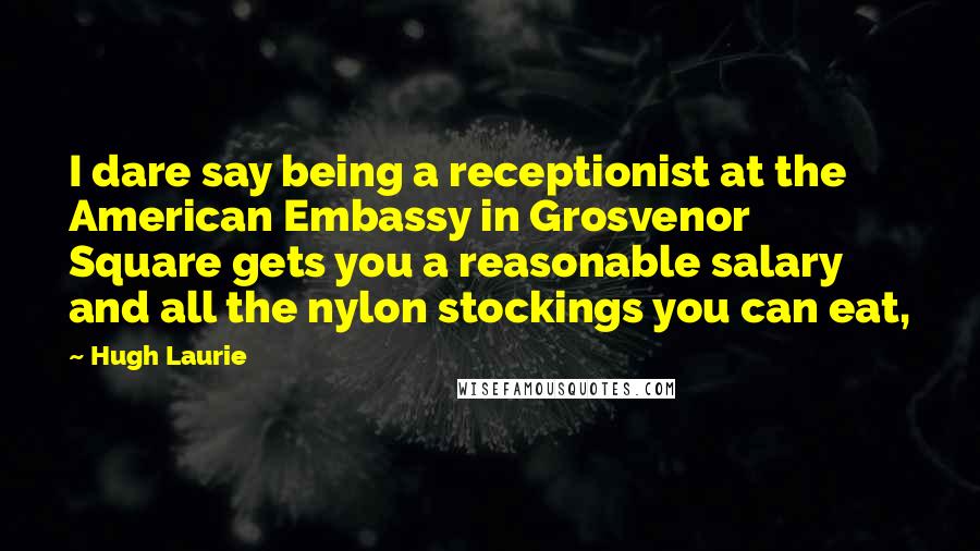 Hugh Laurie Quotes: I dare say being a receptionist at the American Embassy in Grosvenor Square gets you a reasonable salary and all the nylon stockings you can eat,
