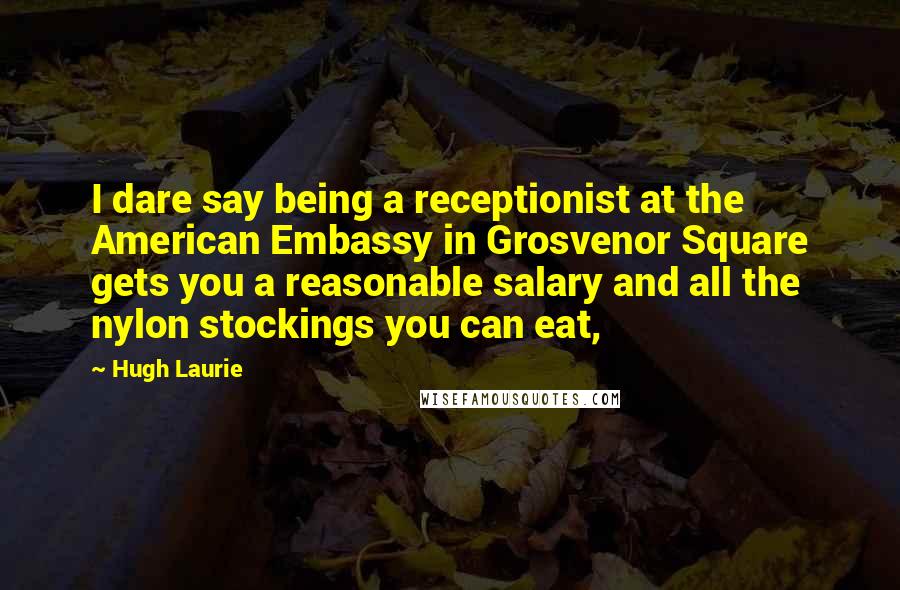 Hugh Laurie Quotes: I dare say being a receptionist at the American Embassy in Grosvenor Square gets you a reasonable salary and all the nylon stockings you can eat,