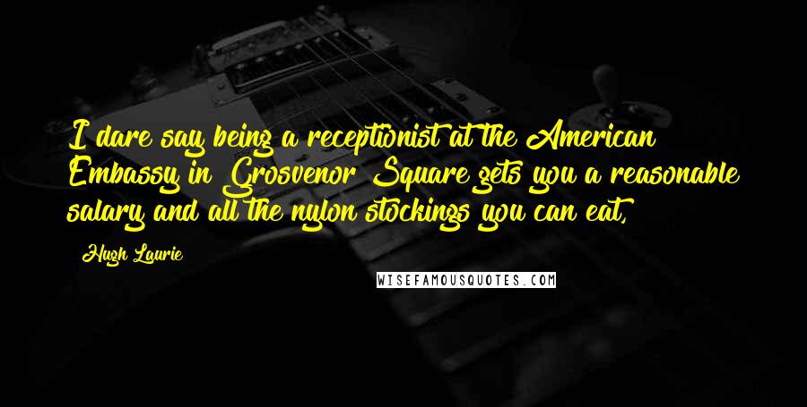 Hugh Laurie Quotes: I dare say being a receptionist at the American Embassy in Grosvenor Square gets you a reasonable salary and all the nylon stockings you can eat,