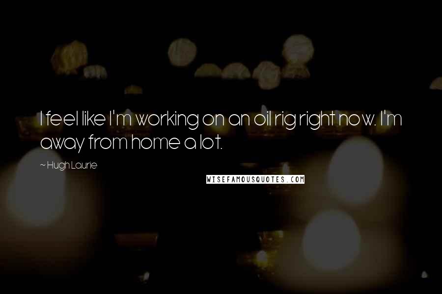 Hugh Laurie Quotes: I feel like I'm working on an oil rig right now. I'm away from home a lot.