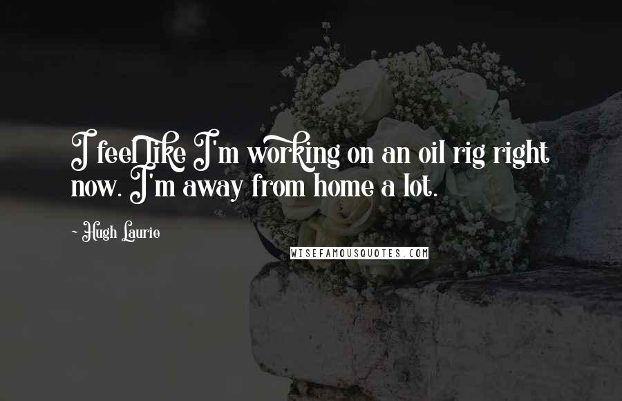 Hugh Laurie Quotes: I feel like I'm working on an oil rig right now. I'm away from home a lot.