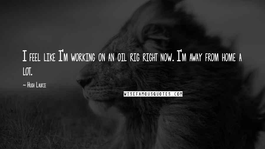 Hugh Laurie Quotes: I feel like I'm working on an oil rig right now. I'm away from home a lot.