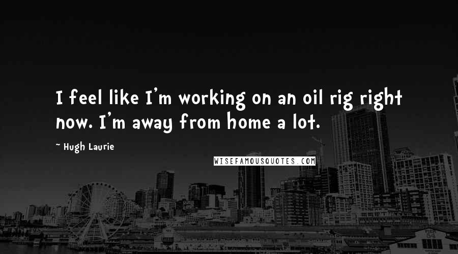 Hugh Laurie Quotes: I feel like I'm working on an oil rig right now. I'm away from home a lot.