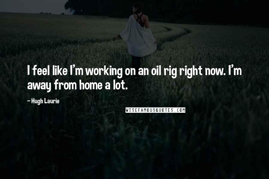 Hugh Laurie Quotes: I feel like I'm working on an oil rig right now. I'm away from home a lot.
