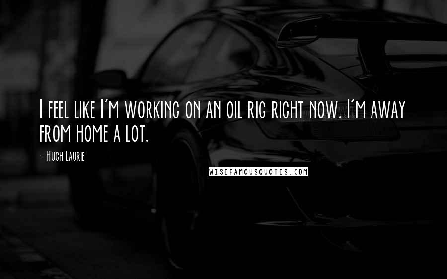 Hugh Laurie Quotes: I feel like I'm working on an oil rig right now. I'm away from home a lot.