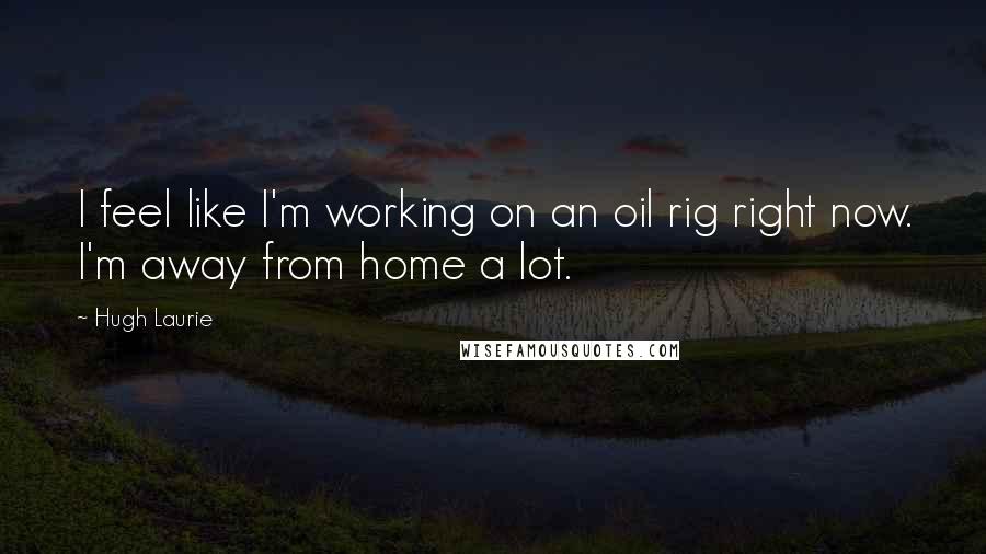 Hugh Laurie Quotes: I feel like I'm working on an oil rig right now. I'm away from home a lot.