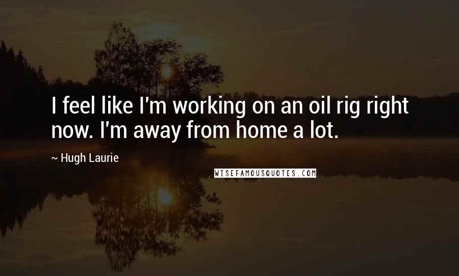 Hugh Laurie Quotes: I feel like I'm working on an oil rig right now. I'm away from home a lot.