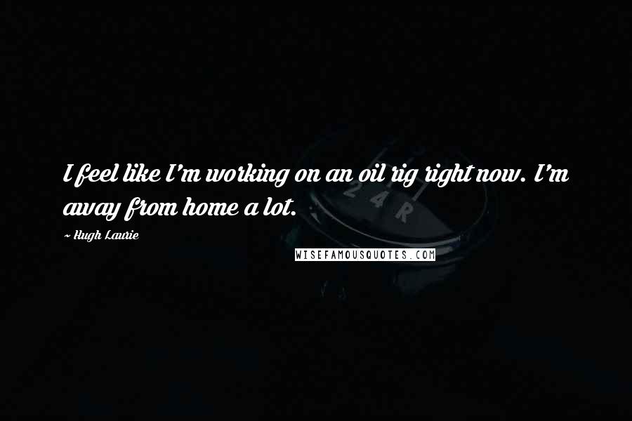 Hugh Laurie Quotes: I feel like I'm working on an oil rig right now. I'm away from home a lot.