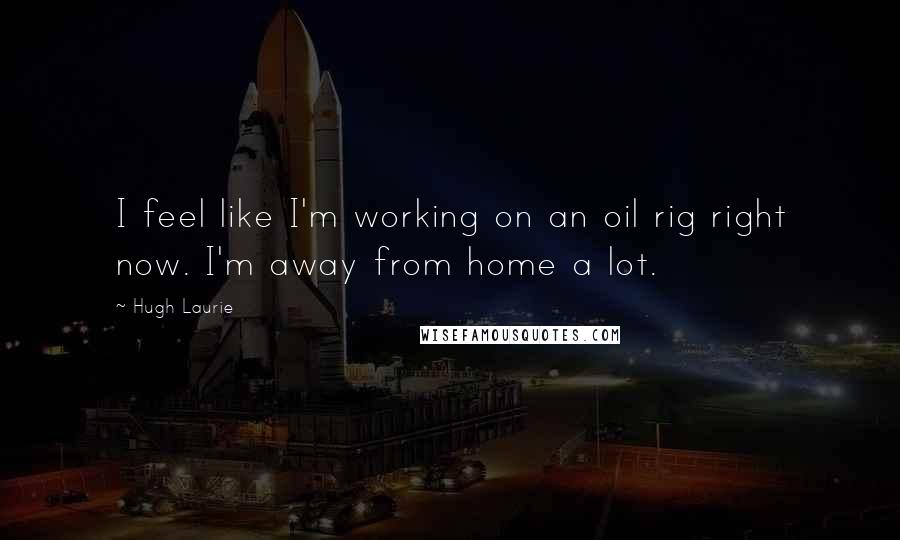 Hugh Laurie Quotes: I feel like I'm working on an oil rig right now. I'm away from home a lot.