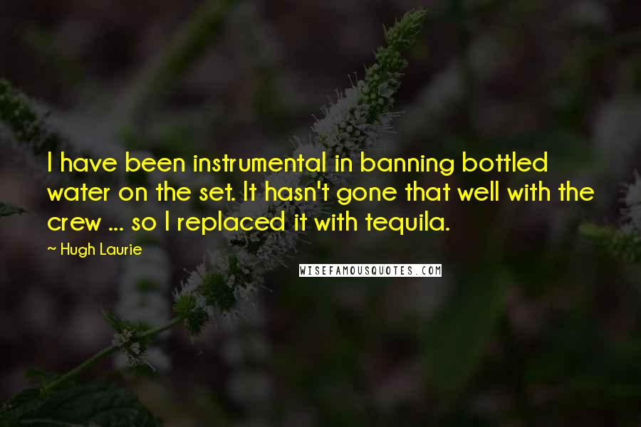 Hugh Laurie Quotes: I have been instrumental in banning bottled water on the set. It hasn't gone that well with the crew ... so I replaced it with tequila.