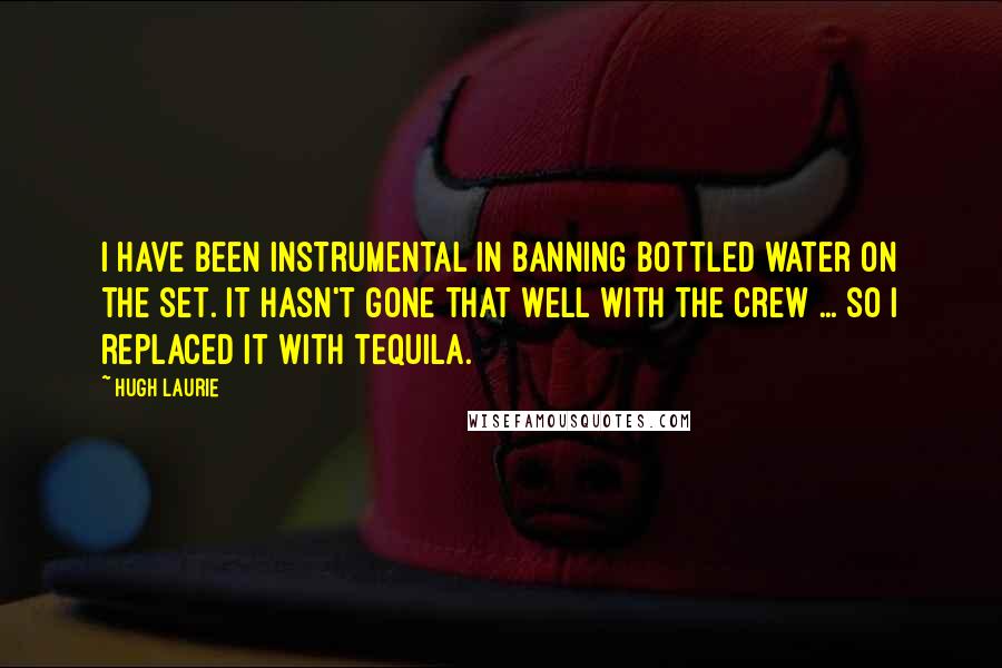 Hugh Laurie Quotes: I have been instrumental in banning bottled water on the set. It hasn't gone that well with the crew ... so I replaced it with tequila.