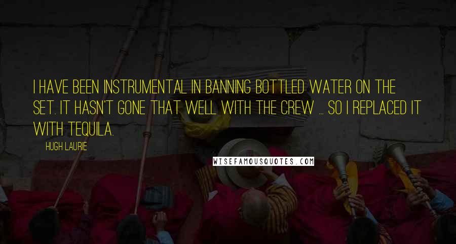 Hugh Laurie Quotes: I have been instrumental in banning bottled water on the set. It hasn't gone that well with the crew ... so I replaced it with tequila.